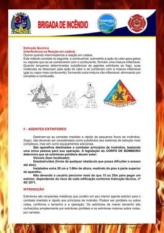 Página 34
Extinção Química
(Interferência na Reação em cadeia)
Ocorre quando interrompemos a reação em cadeia.
Este método consiste no seguinte: o combustível, submetido à ação do calor gera gases
ou vapores que ao se combinarem com o comburente, formam uma mistura inflamável.
Quando lançamos determinadas substâncias de agentes extintores ao fogo, suas
moléculas se dissociam pela ação do calor e se combinam com a mistura inflamável
(gás ou vapor mais comburente), formando outra mistura não inflamável, eliminando por
completo a combustão.
8 - AGENTES EXTINTORES
Destinam-se ao combate imediato e rápido de pequenos focos de incêndios,
(fogo), não devendo ser considerados como substitutos aos sistemas de extinção mais
complexos, mas sim como equipamentos adicionais.
São aparelhos destinados a combater princípios de incêndios, bastando
uma única pessoa para sua operação. A legislação do CORPO DE BOMBEIRO
determina que os extintores portáteis devam estar:
Visíveis (bem localizado);
Desobstruídos (livres de qualquer obstáculo que possa dificultar o acesso
até eles);
Instalados entre 20 cm e 1,60m de altura, medindo do piso à parte superior
do aparelho;
Não devendo o usuário percorrer mais do que 15 ou 25m para pegar um
extintor, dependendo do risco de cada edificação conforme Instrução técnica, nº
42/ 2011.
INTRODUÇÃO
Extintores são recipientes metálicos que contêm em seu interior agente extintor para o
combate imediato e rápido aos princípios de incêndio. Podem ser portáteis ou sobre
rodas, conforme o tamanho e a operação. Os extintores de menor tamanho são
conhecidos simplesmente por extintores portáteis e os extintores maiores sobre rodas,
por carretas.
 