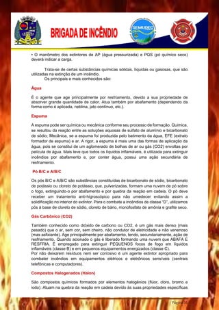 Página 36
• O manômetro dos extintores de AP (água pressurizada) e PQS (pó químico seco)
deverá indicar a carga.
Trata-se de certas substâncias químicas sólidas, líquidas ou gasosas, que são
utilizadas na extinção de um incêndio.
Os principais e mais conhecidos são:
Água
É o agente que age principalmente por resfriamento, devido a sua propriedade de
absorver grande quantidade de calor. Atua também por abafamento (dependendo da
forma como é aplicada, neblina, jato contínuo, etc.).
Espuma
A espuma pode ser química ou mecânica conforme seu processo de formação. Química,
se resultou da reação entre as soluções aquosas de sulfato de alumínio e bicarbonato
de sódio; Mecânica, se a espuma foi produzida pelo batimento da água, EFE (extrato
formador de espuma) e ar. A rigor, a espuma é mais uma das formas de aplicação da
água, pois se constitui de um aglomerado de bolhas de ar ou gás (CO2) envoltas por
película de água. Mais leve que todos os líquidos inflamáveis, é utilizada para extinguir
incêndios por abafamento e, por conter água, possui uma ação secundária de
resfriamento.
Pó B/C e A/B/C
Os pós B/C e A/B/C são substâncias constituídas de bicarbonato de sódio, bicarbonato
de potássio ou cloreto de potássio, que, pulverizadas, formam uma nuvem de pó sobre
o fogo, extinguindo-o por abafamento e por quebra da reação em cadeia. O pó deve
receber um tratamento anti-higroscópico para não umedecer evitando assim a
solidificação no interior do extintor. Para o combate a incêndios de classe “D”, utilizamos
pós à base de cloreto de sódio, cloreto de bário, monofosfato de amônia e grafite seco.
Gás Carbônico (CO2)
Também conhecido como dióxido de carbono ou CO2, é um gás mais denso (mais
pesado) que o ar, sem cor, sem cheiro, não condutor de eletricidade e não venenoso
(mas asfixiante). Age principalmente por abafamento, tendo, secundariamente, ação de
resfriamento. Quando acionado o gás é liberado formando uma nuvem que ABAFA E
RESFRIA. É empregado para extinguir PEQUENOS focos de fogo em líquidos
inflamáveis (classe B) e em pequenos equipamentos energizados (classe C).
Por não deixarem resíduos nem ser corrosivo é um agente extintor apropriado para
combater incêndios em equipamentos elétricos e eletrônicos sensíveis (centrais
telefônicas e computadores).
Compostos Halogenados (Halon)
São compostos químicos formados por elementos halogênios (flúor, cloro, bromo e
iodo). Atuam na quebra da reação em cadeia devido às suas propriedades específicas
 