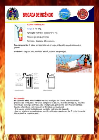 Página 39
CARACTERÍSTICAS
Carga 2, 4 e 6 kg.
Aplicação incêndios classes “B” e “C”.
Alcance do jato 2,5 metros
Tempo de descarga 25 segundos.
Funcionamento: O gás é armazenado sob pressão e liberado quando acionado o
gatilho.
Cuidados: Segurar pelo punho do difusor, quando da operação.
Pó Químico
Pó Químico Seco Pressurizado- Quebra a reação em cadeia, interrompendo o
processo de combustão. Há várias composições de pós, divididas em tipo BC (líquidos
inflamáveis e energia elétrica); ABC (múltiplo uso, polivalente, para fogo em sólidos,
líquidos inflamáveis e eletricidade); e D(metais combustíveis).
• É o agente extintor indicado para combater incêndios da classe B;
• Age por abafamento, podendo ser também utilizados nas classes A e C, podendo nesta
última danificar o equipamento.
 