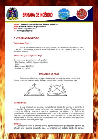 Página 4
ABNT - Associação Brasileira de Normas Técnicas
NBR- Norma Brasileira Regulamentar
NR- Norma Regulamentar
IT- Instruções técnica
3 - TEORIAS DO FOGO
Conceito de Fogo
Fogo é um processo químico de transformação. Podemos também defini-lo como
o resultado de uma reação química que desprende luz e calor devido à combustão de
materiais diversos.
Elementos que compõem o fogo
Os elementos que compõem o fogo são:
• Combustível (sólidos, líquidos, gasosos).
• Calor
• Comburente (Oxigênio)
• Reação em cadeia
TETRAEDRO DO FOGO
Esse quarto elemento, também denominado transformação em cadeia, vai
formar o quadrado ou tetraedro do fogo, substituindo o antigo triângulo do fogo.
Combustíveis
É todo material que queima, ou substancia capaz de queimar e alimentar a
combustão. É o elemento que serve de campo de propagação ao fogo. Os combustíveis
podem ser sólidos, líquidos e gasosos, sendo que os sólidos e os líquidos se
transformam primeiramente em estado gasoso pela ação do calor, e então inflamam.
Exemplo, precisa primeiramente passar pelo estado gasoso para então, combinar com
oxigênio sob a ação do calor e da sua fragmentação (área de contato com oxigênio),
surgindo então à inflamação do fogo.
Sólidos
Combustível sólido é o nome dado a algum combustivél que recebe o objetivo de
efetuar uma queima enquanto este se encontra em estado solido (o carvão,
 