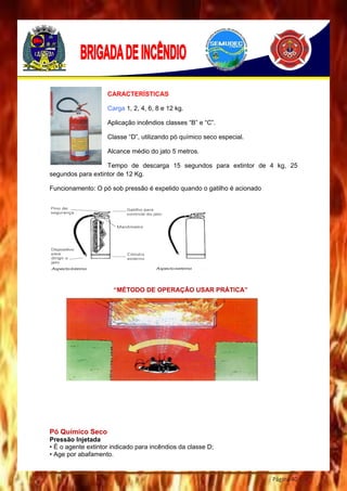 Página 40
CARACTERÍSTICAS
Carga 1, 2, 4, 6, 8 e 12 kg.
Aplicação incêndios classes “B” e “C”.
Classe “D”, utilizando pó químico seco especial.
Alcance médio do jato 5 metros.
Tempo de descarga 15 segundos para extintor de 4 kg, 25
segundos para extintor de 12 Kg.
Funcionamento: O pó sob pressão é expelido quando o gatilho é acionado
“MÉTODO DE OPERAÇÃO USAR PRÁTICA”
Pó Químico Seco
Pressão Injetada
• É o agente extintor indicado para incêndios da classe D;
• Age por abafamento.
 