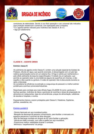 Página 43
condutores de eletricidade. Devido à sua fácil operação e uso universal são indicados
para proteção residencial e comercial, com aplicações para a indústria.
• É o agente extintor indicado para incêndios das classes A, B e C;
• Age por abafamento
CLASSE K – AGENTE ÚMIDO
Extintor classe K
Os extintores de agente úmido Classe K, contém uma solução especial de Acetato de
Potássio, diluída em água, que quando acionado, é descarregada com um jato tipo
neblina (pulverização) como em um sistema fixo. O fogo é extinto por resfriamento e
pelo efeito asfixiante da espuma (saponificação). É dotado de um aplicador, que
permite ao operador estar á uma distância segura da superfície em chamas, e não
espalha o óleo quente ou gordura. A visão do operador não é obscurecida durante ou
após a descarga.
Ao considerar-se eficiência na extinção e a segurança do pessoal é o melhor extintor
portátil para cozinhas comerciais/industriais.
Desenhado para combate aos mais difíceis fogos (CLASSE K) como: gorduras e
banhas quentes, incêndios de óleos e gorduras de cozinhas e áreas de preparação de
alimentos em restaurantes, lojas de conveniências, praças de alimentação, cafeterias
de escolas e hospitais, e outros.
Equipamentos típicos a serem protegidos pelo Classe K, fritadeiras, frigideiras,
grelhas, assadeiras, etc.
Extintor portátil K
Cilindro fabricado em aço inoxidável polido;
Mangote de descarga de pequeno comprimento, para facilitar o manuseio em
espaços pequenos e cozinhas de área reduzida;
Bico de descarga montado em ângulo de 45º para facilitar a aplicação;
Válvula em latão cromado, com cabo e gatilho em aço inoxidável;
Proporciona melhor visibilidade durante o combate;
Minimiza o “espalhamento” do perigo;
 