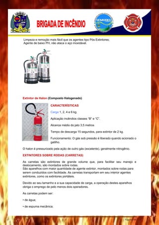 Página 44
Limpeza e remoção mais fácil que os agentes tipo Pós Extintores;
Agente de baixo PH, não ataca o aço inoxidável.
Extintor de Halon (Composto Halogenado)
CARACTERÍSTICAS
Carga 1, 2, 4 e 6 kg.
Aplicação incêndios classes “B” e “C”.
Alcance médio do jato 3,5 metros
Tempo de descarga 15 segundos, para extintor de 2 kg.
Funcionamento: O gás sob pressão é liberado quando acionado o
gatilho.
O halon é pressurizado pela ação de outro gás (excelente), geralmente nitrogênio.
EXTINTORES SOBRE RODAS (CARRETAS)
As carretas são extintores de grande volume que, para facilitar seu manejo e
deslocamento, são montados sobre rodas.
São aparelhos com maior quantidade de agente extintor, montados sobre rodas para
serem conduzidos com facilidade. As carretas transportam em seu interior agentes
extintores, como os extintores portáteis.
Devido ao seu tamanho e a sua capacidade de carga, a operação destes aparelhos
obriga o emprego de pelo menos dois operadores.
As carretas podem ser:
• de água;
• de espuma mecânica;
 
