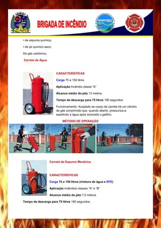 Página 45
• de espuma química;
• de pó químico seco;
De gás carbônico.
Carreta de Água
CARACTERÍSTICAS
Carga 75 a 150 litros
Aplicação Incêndio classe “A”
Alcance médio do jato 13 metros
Tempo de descarga para 75 litros 180 segundos
Funcionamento: Acoplado ao corpo da carreta há um cilindro
de gás comprimido que, quando aberto, pressuriza-a,
expelindo a água após acionado o gatilho.
MÉTODO DE OPERAÇÃO
Carreta de Espuma Mecânica
CARACTERÍSTICAS
Carga 75 a 150 litros (mistura de água e EFE)
Aplicação incêndios classes “A” e “B”
Alcance médio do jato 7,5 metros
Tempo de descarga para 75 litros 180 segundos.
 