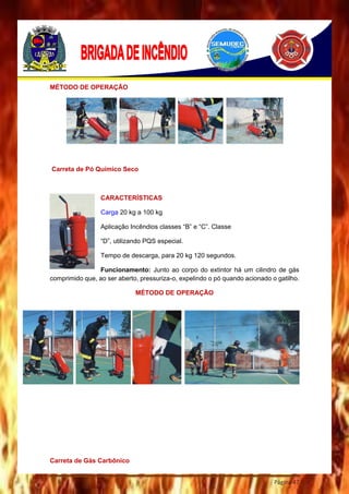 Página 47
MÉTODO DE OPERAÇÃO
Carreta de Pó Químico Seco
CARACTERÍSTICAS
Carga 20 kg a 100 kg
Aplicação Incêndios classes “B” e “C”. Classe
“D”, utilizando PQS especial.
Tempo de descarga, para 20 kg 120 segundos.
Funcionamento: Junto ao corpo do extintor há um cilindro de gás
comprimido que, ao ser aberto, pressuriza-o, expelindo o pó quando acionado o gatilho.
MÉTODO DE OPERAÇÃO
Carreta de Gás Carbônico
 