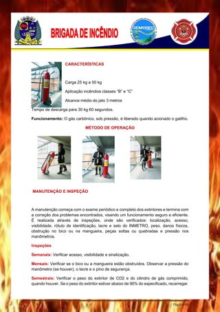 Página 48
CARACTERÍSTICAS
Carga 25 kg a 50 kg
Aplicação incêndios classes “B” e “C”
Alcance médio do jato 3 metros
Tempo de descarga para 30 kg 60 segundos.
Funcionamento: O gás carbônico, sob pressão, é liberado quando acionado o gatilho.
MÉTODO DE OPERAÇÃO
MANUTENÇÃO E INSPEÇÃO
A manutenção começa com o exame periódico e completo dos extintores e termina com
a correção dos problemas encontrados, visando um funcionamento seguro e eficiente.
É realizada através de inspeções, onde são verificados: localização, acesso,
visibilidade, rótulo de identificação, lacre e selo do INMETRO, peso, danos físicos,
obstrução no bico ou na mangueira, peças soltas ou quebradas e pressão nos
manômetros.
Inspeções
Semanais: Verificar acesso, visibilidade e sinalização.
Mensais: Verificar se o bico ou a mangueira estão obstruídos. Observar a pressão do
manômetro (se houver), o lacre e o pino de segurança.
Semestrais: Verificar o peso do extintor de CO2 e do cilindro de gás comprimido,
quando houver. Se o peso do extintor estiver abaixo de 90% do especificado, recarregar.
 