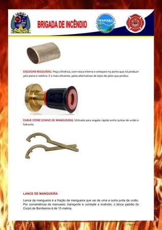 Página 51
ESGUICHO REGULÁVEL: Peça cilíndrica, com rosca interna e anteparo na ponta que irá produzir
jato plano e neblina. É o mais eficiente, pelas alternativas de tipos de jatos que produz.
CHAVE STORZ (CHAVE DE MANGUEIRA): Utilizada para engate rápido entre juntas de união e
hidrante.
LANCE DE MANGUEIRA
Lance de mangueira é a fração de mangueira que vai de uma a outra junta de união.
Por conveniência de manuseio, transporte e combate a incêndio, o lance padrão do
Corpo de Bombeiros é de 15 metros.
 