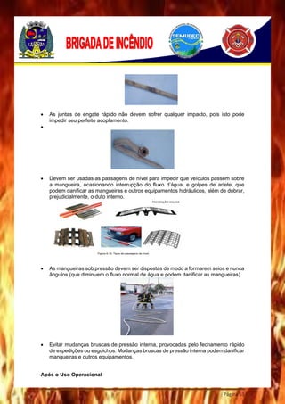 Página 53
 As juntas de engate rápido não devem sofrer qualquer impacto, pois isto pode
impedir seu perfeito acoplamento.

 Devem ser usadas as passagens de nível para impedir que veículos passem sobre
a mangueira, ocasionando interrupção do fluxo d’água, e golpes de aríete, que
podem danificar as mangueiras e outros equipamentos hidráulicos, além de dobrar,
prejudicialmente, o duto interno.
 As mangueiras sob pressão devem ser dispostas de modo a formarem seios e nunca
ângulos (que diminuem o fluxo normal de água e podem danificar as mangueiras).
 Evitar mudanças bruscas de pressão interna, provocadas pelo fechamento rápido
de expedições ou esguichos. Mudanças bruscas de pressão interna podem danificar
mangueiras e outros equipamentos.
Após o Uso Operacional
 