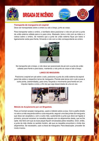 Página 56
Transporte de mangueira em espiral
Deve ser transportada sobre o ombro ou sob o braço, junto ao corpo.
Para transportar sobre o ombro, o bombeiro deve posicionar o rolo em pé com a junta
de união externa voltada para si e para cima. Abaixado, toma o rolo com as mãos e o
coloca sobre o ombro, de maneira que a junta de união externa fique por baixo e
ligeiramente caída para frente, firmando o rolo com a mão correspondente ao ombro.
No transporte sob o braço, o rolo deve ser posicionado de pé com a junta de união
voltada para frente e para baixo, mantendo o rolo junto ao corpo e sob o braço.
LANCE DE MAGUEIRA
Posicione a espiral em pé sobre o solo, posicione a junta de união externa da espiral
para trás sobre o respectivo lance de mangueira. Prenda este lance com o pé e puxe a
outra ponta, (extremidade), para cima, forçando o movimento para frente em um
impulso rápido e único, a fim de que seja desenrolada de uma só vez.
Método de Acoplamento por um Brigadista.
Para um homem acoplar mangueiras, usará o método sobre a coxa. Com o joelho direito
no solo e a mão esquerda sobre a coxa esquerda, segurar uma das juntas da mangueira
que deve ser acoplada e, com a outra mão, sustentando a junta que deve ser ligada à
primeira, procurar encaixar os ressaltos daquela com os alojamentos desta, que se lhe
opõe. Isto fará com que as duas peças fiquem encaixadas pelos ressaltos. Girar, então,
a junta da mão direita no sentido horário, até que os ressaltos encontrem o limite dos
alojamentos. Se necessário, usar a chave de mangueira. Para desacoplar, proceder de
modo inverso.
 