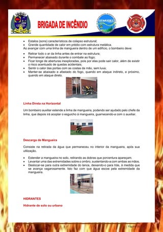 Página 58
 Estalos (sons) característicos de colapso estrutural;
 Grande quantidade de calor em prédio com estrutura metálica.
Ao avançar com uma linha de mangueira dentro de um edifício, o bombeiro deve:
 Retirar todo o ar da linha antes de entrar na estrutura;
 Permanecer abaixado durante o combate ao fogo;
 Ficar longe de aberturas inexploradas, pois por elas pode sair calor, além de existir
o risco acentuado de quedas acidentais;
 Sentir o calor das portas com as costas da mão, sem luva;
 Manter-se abaixado e afastado do fogo, quando em ataque indireto, e próximo,
quando em ataque direto.
Linha Direta na Horizontal
Um bombeiro auxiliar estende a linha de mangueira, podendo ser ajudado pelo chefe da
linha, que depois irá acoplar o esguicho à mangueira, guarnecendo-a com o auxiliar.
Descarga de Mangueira
Consiste na retirada da água que permaneceu no interior da mangueira, após sua
utilização.
 Estender a mangueira no solo, retirando as dobras que porventura apareçam.
 Levantar uma das extremidades sobre o ombro, sustentando-a com ambas as mãos.
 Deslocar-se para outra extremidade do lance, deixando-o para trás, à medida que
se avança vagarosamente. Isto faz com que água escoe pela extremidade da
mangueira.
HIDRANTES
Hidrante de solo ou urbano
 