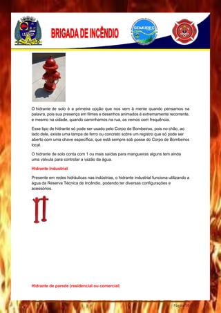 Página 59
O hidrante de solo é a primeira opção que nos vem à mente quando pensamos na
palavra, pois sua presença em filmes e desenhos animados é extremamente recorrente,
e mesmo na cidade, quando caminhamos na rua, os vemos com frequência.
Esse tipo de hidrante só pode ser usado pelo Corpo de Bombeiros, pois no chão, ao
lado dele, existe uma tampa de ferro ou concreto sobre um registro que só pode ser
aberto com uma chave específica, que está sempre sob posse do Corpo de Bombeiros
local.
O hidrante de solo conta com 1 ou mais saídas para mangueiras alguns tem ainda
uma válvula para controlar a vazão da água.
Hidrante Industrial
Presente em redes hidráulicas nas indústrias, o hidrante industrial funciona utilizando a
água da Reserva Técnica de Incêndio, podendo ter diversas configurações e
acessórios.
Hidrante de parede (residencial ou comercial)
 