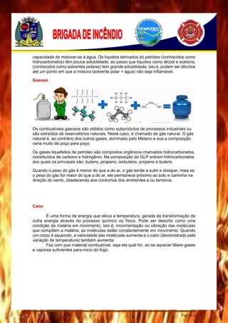 Página 6
capacidade de misturar-se à água. Os líquidos derivados do petróleo (conhecidos como
hidrocarbonetos) têm pouca solubilidade, ao passo que líquidos como álcool e acetona,
(conhecidos como solventes polares) tem grande solubilidade, isto é, podem ser diluídos
até um ponto em que a mistura (solvente polar + água) não seja inflamável.
Gasoso
Os combustíveis gasosos são obtidos como subprodutos de processos industriais ou
são extraídos de reservatórios naturais. Neste caso, é chamado de gás natural. O gás
natural é, ao contrário dos outros gases, dominado pelo Metano e sua a composição
varia muito de poço para poço.
Os gases liquefeitos de petróleo são compostos orgânicos chamados hidrocarbonetos,
constituídos de carbono e hidrogênio. Na composição do GLP entram hidrocarbonetos
dos quais os principais são: butano, propano, isobutano, propeno e buteno.
Quando o peso do gás é menor do que a do ar, o gás tende a subir e dissipar, mais se
o peso do gás for maior do que a do ar, ele permanece próximo ao solo e caminha na
direção do vento, obedecendo aos contornos dos ambientes e ou terrenos.
Calor
É uma forma de energia que eleva a temperatura, gerada da transformação de
outra energia através do processo químico ou físico. Pode ser descrito como uma
condição da matéria em movimento, isto é, movimentação ou vibração das moléculas
que compõem a matéria, as moléculas estão constantemente em movimento. Quando
um corpo é aquecido, a velocidade das moléculas aumenta e o calor (demonstrado pela
variação de temperatura) também aumenta.
Faz com que material combustível, seja ele qual for, ao se aquecer libere gases
e vapores suficientes para inicio do fogo.
 