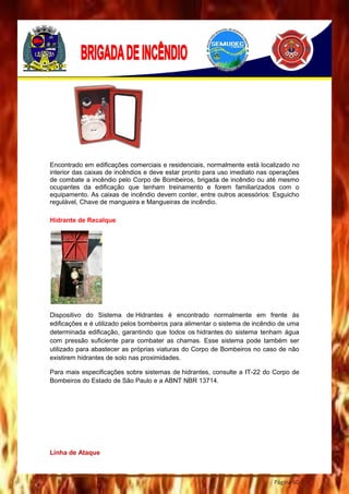 Página 60
Encontrado em edificações comerciais e residenciais, normalmente está localizado no
interior das caixas de incêndios e deve estar pronto para uso imediato nas operações
de combate a incêndio pelo Corpo de Bombeiros, brigada de incêndio ou até mesmo
ocupantes da edificação que tenham treinamento e forem familiarizados com o
equipamento. As caixas de incêndio devem conter, entre outros acessórios: Esguicho
regulável, Chave de mangueira e Mangueiras de incêndio.
Hidrante de Recalque
Dispositivo do Sistema de Hidrantes é encontrado normalmente em frente ás
edificações e é utilizado pelos bombeiros para alimentar o sistema de incêndio de uma
determinada edificação, garantindo que todos os hidrantes do sistema tenham água
com pressão suficiente para combater as chamas. Esse sistema pode também ser
utilizado para abastecer as próprias viaturas do Corpo de Bombeiros no caso de não
existirem hidrantes de solo nas proximidades.
Para mais especificações sobre sistemas de hidrantes, consulte a IT-22 do Corpo de
Bombeiros do Estado de São Paulo e a ABNT NBR 13714.
Linha de Ataque
 
