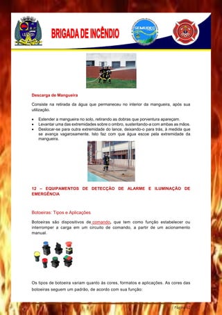 Página 62
Descarga de Mangueira
Consiste na retirada da água que permaneceu no interior da mangueira, após sua
utilização.
 Estender a mangueira no solo, retirando as dobras que porventura apareçam.
 Levantar uma das extremidades sobre o ombro, sustentando-a com ambas as mãos.
 Deslocar-se para outra extremidade do lance, deixando-o para trás, à medida que
se avança vagarosamente. Isto faz com que água escoe pela extremidade da
mangueira.
12 – EQUIPAMENTOS DE DETECÇÃO DE ALARME E ILUMINAÇÃO DE
EMERGÊNCIA
Botoeiras: Tipos e Aplicações
Botoeiras são dispositivos de comando, que tem como função estabelecer ou
interromper a carga em um circuito de comando, a partir de um acionamento
manual.
Os tipos de botoeira variam quanto às cores, formatos e aplicações. As cores das
botoeiras seguem um padrão, de acordo com sua função:
 