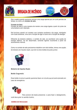 Página 64
Ele é usado quando queremos acionar uma carga apenas por um curto período de
tempo, ou como um contato de selo.
Contato de Selo
Contato de Selo é uma maneira de manter uma carga ligada a partir do pulso de
uma botoeira sem retenção.
Ele funciona usando um contator com contatos auxiliares e de carga, interligado
com duas botoeiras, uma com a função de ligar e outra com a função de desligar.
Diferente da botoeira seletora, o contato de selo, ao acontecer uma queda de
energia elétrica, vai ser desarmado, somente ligando novamente a partir de
acionamento manual.
Como no contato de selo precisamos trabalhar com dois botões, temos uma opção
de botoeira de impulso duplo, que tem os dois botões de pulso juntos:
Botoeira de Impulso Duplo
Botão Cogumelo
Esse botão é comum quando queremos fazer um circuito que só será acionado em
caso de emergência.
Para acionar ele basta pressionar, e para fazer o desligamento,
você deve girar no sentido horário.
BOMBA DE RECALQUE
 