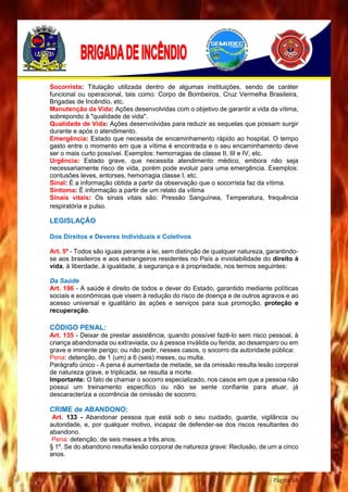 Página 68
Socorrista: Titulação utilizada dentro de algumas instituições, sendo de caráter
funcional ou operacional, tais como: Corpo de Bombeiros, Cruz Vermelha Brasileira,
Brigadas de Incêndio, etc.
Manutenção da Vida: Ações desenvolvidas com o objetivo de garantir a vida da vítima,
sobrepondo à "qualidade de vida".
Qualidade de Vida: Ações desenvolvidas para reduzir as sequelas que possam surgir
durante e após o atendimento.
Emergência: Estado que necessita de encaminhamento rápido ao hospital. O tempo
gasto entre o momento em que a vítima é encontrada e o seu encaminhamento deve
ser o mais curto possível. Exemplos: hemorragias de classe II, III e IV, etc.
Urgência: Estado grave, que necessita atendimento médico, embora não seja
necessariamente risco de vida, porém pode evoluir para uma emergência. Exemplos:
contusões leves, entorses, hemorragia classe I, etc.
Sinal: É a informação obtida a partir da observação que o socorrista faz da vítima.
Sintoma: É informação a partir de um relato da vítima
Sinais vitais: Os sinais vitais são: Pressão Sanguínea, Temperatura, frequência
respiratória e pulso.
LEGISLAÇÃO
Dos Direitos e Deveres Individuais e Coletivos
Art. 5º - Todos são iguais perante a lei, sem distinção de qualquer natureza, garantindo-
se aos brasileiros e aos estrangeiros residentes no País a inviolabilidade do direito à
vida, à liberdade, à igualdade, à segurança e à propriedade, nos termos seguintes:
Da Saúde
Art. 196 - A saúde é direito de todos e dever do Estado, garantido mediante políticas
sociais e econômicas que visem à redução do risco de doença e de outros agravos e ao
acesso universal e igualitário às ações e serviços para sua promoção, proteção e
recuperação.
CÓDIGO PENAL:
Art. 135 - Deixar de prestar assistência, quando possível fazê-lo sem risco pessoal, à
criança abandonada ou extraviada, ou à pessoa inválida ou ferida, ao desamparo ou em
grave e iminente perigo; ou não pedir, nesses casos, o socorro da autoridade pública:
Pena: detenção, de 1 (um) a 6 (seis) meses, ou multa.
Parágrafo único - A pena é aumentada de metade, se da omissão resulta lesão corporal
de natureza grave, e triplicada, se resulta a morte.
Importante: O fato de chamar o socorro especializado, nos casos em que a pessoa não
possui um treinamento específico ou não se sente confiante para atuar, já
descaracteriza a ocorrência de omissão de socorro.
CRIME de ABANDONO:
Art. 133 - Abandonar pessoa que está sob o seu cuidado, guarda, vigilância ou
autoridade, e, por qualquer motivo, incapaz de defender-se dos riscos resultantes do
abandono.
Pena: detenção, de seis meses a três anos.
§ 1º. Se do abandono resulta lesão corporal de natureza grave: Reclusão, de um a cinco
anos.
 
