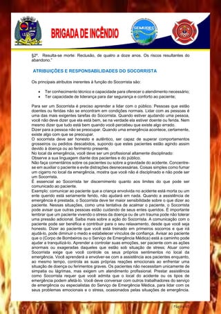 Página 69
§2º. Resulta-se morte: Reclusão, de quatro a doze anos. Os riscos resultantes do
abandono.”
ATRIBUIÇÕES E RESPONSABILIDADES DO SOCORRISTA
Os principais atributos inerentes à função do Socorrista são:
 Ter conhecimento técnico e capacidade para oferecer o atendimento necessário;
 Ter capacidade de liderança para dar segurança e conforto ao paciente;
Para ser um Socorrista é preciso aprender a lidar com o público. Pessoas que estão
doentes ou feridas não se encontram em condições normais. Lidar com as pessoas é
uma das mais exigentes tarefas do Socorrista. Quando estiver ajudando uma pessoa,
você não deve dizer que ela está bem, se na verdade ela estiver doente ou ferida. Nem
mesmo dizer que tudo está bem quando você percebeu que existe algo errado.
Dizer para a pessoa não se preocupar. Quando uma emergência acontece, certamente,
existe algo com que se preocupar.
O socorrista deve ser honesto e autêntico, ser capaz de superar comportamentos
grosseiros ou pedidos descabidos, supondo que estes pacientes estão agindo assim
devido à doença ou ao ferimento presente.
No local da emergência, você deve ser um profissional altamente disciplinado:
Observe a sua linguagem diante dos pacientes e do público.
Não faça comentários sobre os pacientes ou sobre a gravidade do acidente. Concentre-
se em auxiliar o paciente e evite distrações desnecessárias. Coisas simples como fumar
um cigarro no local da emergência, mostra que você não é disciplinado e não pode ser
um Socorrista.
É essencial ao Socorrista ter discernimento quanto aos limites do que pode ser
comunicado ao paciente.
Exemplo: comunicar ao paciente que a criança envolvida no acidente está morta ou um
ente querido está seriamente ferido, não ajudará em nada. Quando a assistência de
emergência é prestada, o Socorrista deve ter maior sensibilidade sobre o que dizer ao
paciente. Nessas situações, como uma tentativa de acalmar o paciente, o Socorrista
pode avisar que outras pessoas estão cuidando de seus entes queridos. É importante
lembrar que um paciente vivendo o stress da doença ou de um trauma pode não tolerar
uma pressão adicional. Saiba mais sobre a ação do Socorrista. A comunicação com o
paciente pode ser benéfica e contribuir para o seu relaxamento, desde que você seja
honesto. Dizer ao paciente que você está treinado em primeiros socorros e que irá
ajudá-lo, pode diminuir o medo e estabelecer vínculos de confiança. Avisar ao paciente
que o (Corpo de Bombeiros ou o Serviço de Emergência Médica) está a caminho pode
ajudar a tranquilizá-lo. Aprender a controlar suas emoções, ser paciente com as ações
anormais ou exageradas daqueles que estão sob situação de stress; Atuar como
Socorrista exige que você controle os seus próprios sentimentos no local da
emergência. Você aprenderá a envolver-se com a assistência aos pacientes enquanto,
ao mesmo tempo, controla as suas próprias reações emocionais ao enfrentar uma
situação de doença ou ferimentos graves. Os pacientes não necessitam unicamente de
simpatia ou lágrimas, mas exigem um atendimento profissional. Prestar assistência
como Socorrista requer que você admita que o local do acidente ou os tipos de
emergência podem afetá-lo. Você deve conversar com outros trabalhadores do serviço
de emergência ou especialistas do Serviço de Emergência Médica, para lidar com os
seus problemas emocionais e o stress, ocasionados pelas situações de emergência.
 