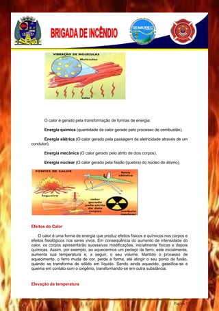 Página 7
O calor é gerado pela transformação de formas de energia:
Energia química (quantidade de calor gerado pelo processo de combustão).
Energia elétrica (O calor gerado pela passagem de eletricidade através de um
condutor).
Energia mecânica (O calor gerado pelo atrito de dois corpos).
Energia nuclear (O calor gerado pela fissão (quebra) do núcleo do átomo).
Efeitos do Calor
O calor é uma forma de energia que produz efeitos físicos e químicos nos corpos e
efeitos fisiológicos nos seres vivos. Em consequência do aumento de intensidade do
calor, os corpos apresentarão sucessivas modificações, inicialmente físicas e depois
químicas. Assim, por exemplo, ao aquecermos um pedaço de ferro, este inicialmente,
aumenta sua temperatura e, a seguir, o seu volume. Mantido o processo de
aquecimento, o ferro muda de cor, perde a forma, até atingir o seu ponto de fusão,
quando se transforma de sólido em líquido. Sendo ainda aquecido, gaseifica-se e
queima em contato com o oxigênio, transformando-se em outra substância.
Elevação da temperatura
 