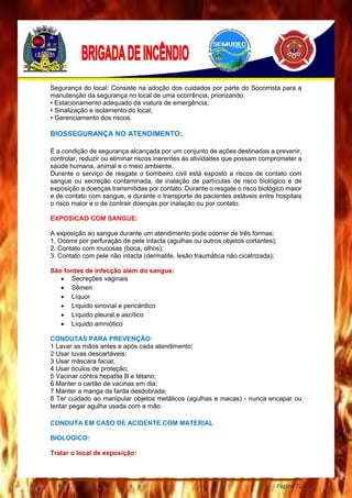 Página 72
Segurança do local: Consiste na adoção dos cuidados por parte do Socorrista para a
manutenção da segurança no local de uma ocorrência, priorizando:
• Estacionamento adequado da viatura de emergência;
• Sinalização e isolamento do local;
• Gerenciamento dos riscos.
BIOSSEGURANÇA NO ATENDIMENTO:
É a condição de segurança alcançada por um conjunto de ações destinadas a prevenir,
controlar, reduzir ou eliminar riscos inerentes às atividades que possam comprometer a
saúde humana, animal e o meio ambiente.
Durante o serviço de resgate o bombeiro civil está exposto a riscos de contato com
sangue ou secreção contaminada, de inalação de partículas de risco biológico e de
exposição a doenças transmitidas por contato. Durante o resgate o risco biológico maior
e de contato com sangue, e durante o transporte de pacientes estáveis entre hospitais
o risco maior e o de contrair doenças por inalação ou por contato.
EXPOSICAO COM SANGUE:
A exposição ao sangue durante um atendimento pode ocorrer de três formas:
1. Ocorre por perfuração de pele intacta (agulhas ou outros objetos cortantes);
2. Contato com mucosas (boca, olhos);
3. Contato com pele não intacta (dermatite, lesão traumática não cicatrizada);
São fontes de infecção além do sangue:
 Secreções vaginais
 Sêmen
 Líquor
 Líquido sinovial e pericárdico
 Líquido pleural e ascítico
 Líquido amniótico
CONDUTAS PARA PREVENÇÃO:
1 Lavar as mãos antes e após cada atendimento;
2 Usar luvas descartáveis;
3 Usar máscara facial;
4 Usar óculos de proteção;
5 Vacinar contra hepatite B e tétano;
6 Manter o cartão de vacinas em dia;
7 Manter a manga da farda desdobrada;
8 Ter cuidado ao manipular objetos metálicos (agulhas e macas) - nunca encapar ou
tentar pegar agulha usada com a mão.
CONDUTA EM CASO DE ACIDENTE COM MATERIAL
BIOLOGICO:
Tratar o local de exposição:
 