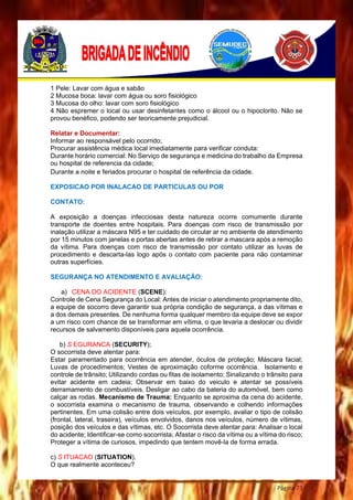 Página 73
1 Pele: Lavar com água e sabão
2 Mucosa boca: lavar com água ou soro fisiológico
3 Mucosa do olho: lavar com soro fisiológico
4 Não espremer o local ou usar desinfetantes como o álcool ou o hipoclorito. Não se
provou benéfico, podendo ser teoricamente prejudicial.
Relatar e Documentar:
Informar ao responsável pelo ocorrido;
Procurar assistência médica local imediatamente para verificar conduta:
Durante horário comercial: No Serviço de segurança e medicina do trabalho da Empresa
ou hospital de referencia da cidade;
Durante a noite e feriados procurar o hospital de referência da cidade.
EXPOSICAO POR INALACAO DE PARTICULAS OU POR
CONTATO:
A exposição a doenças infecciosas desta natureza ocorre comumente durante
transporte de doentes entre hospitais. Para doenças com risco de transmissão por
inalação utilizar a máscara N95 e ter cuidado de circular ar no ambiente de atendimento
por 15 minutos com janelas e portas abertas antes de retirar a mascara após a remoção
da vítima. Para doenças com risco de transmissão por contato utilizar as luvas de
procedimento e descarta-las logo após o contato com paciente para não contaminar
outras superfícies.
SEGURANÇA NO ATENDIMENTO E AVALIAÇÃO:
a) CENA DO ACIDENTE (SCENE):
Controle de Cena Segurança do Local: Antes de iniciar o atendimento propriamente dito,
a equipe de socorro deve garantir sua própria condição de segurança, a das vítimas e
a dos demais presentes. De nenhuma forma qualquer membro da equipe deve se expor
a um risco com chance de se transformar em vítima, o que levaria a deslocar ou dividir
recursos de salvamento disponíveis para aquela ocorrência.
b) S EGURANCA (SECURITY);
O socorrista deve atentar para:
Estar paramentado para ocorrência em atender, óculos de proteção; Máscara facial;
Luvas de procedimentos; Vestes de aproximação coforme ocorrência. Isolamento e
controle de trânsito; Utilizando cordas ou fitas de isolamento; Sinalizando o trânsito para
evitar acidente em cadeia; Observar em baixo do veiculo e atentar se possíveis
derramamento de combustíveis. Desligar ao cabo da bateria do automóvel, bem como
calçar as rodas. Mecanismo de Trauma: Enquanto se aproxima da cena do acidente,
o socorrista examina o mecanismo de trauma, observando e colhendo informações
pertinentes. Em uma colisão entre dois veículos, por exemplo, avaliar o tipo de colisão
(frontal, lateral, traseira), veículos envolvidos, danos nos veículos, número de vítimas,
posição dos veículos e das vítimas, etc. O Socorrista deve atentar para: Analisar o local
do acidente; Identificar-se como socorrista; Afastar o risco da vítima ou a vítima do risco;
Proteger a vítima de curiosos, impedindo que tentem movê-la de forma errada.
c) S ITUACAO (SITUATION).
O que realmente aconteceu?
 