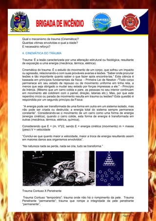 Página 74
Qual o mecanismo de trauma (Cinemática)?
Quantas vitimas envolvidas e qual a idade?
E necessário reforço?
4. CINEMÁTICA DO TRAUMA
Trauma: É a lesão caracterizada por uma alteração estrutural ou fisiológica, resultante
de exposição a uma energia (mecânica, térmica, elétrica).
Cinemática do trauma: É o estudo do movimento de um corpo, que sofreu um impacto
ou agressão, relacionando-o com suas prováveis avarias e lesões. “Saber onde procurar
lesões e tão importante quanto saber o que fazer após encontra-las.” Esta ciência é
baseada em princípios fundamentais da física: - Primeira Lei de Newton -"Todo corpo
permanece em seu estado de repouso ou de movimento uniforme em linha reta, a
menos que seja obrigado a mudar seu estado por forças impressas a ele." - Princípio
da Inércia. (Mesmo que um carro colida e pare, as pessoas no seu interior continuam
em movimento até colidirem com o painel, direção, latarias etc.). Mas, por que este
repentino início ou parada de movimento resulta em trauma ou lesões? Esta questão é
respondida por um segundo princípio da Física:
“A energia pode ser transformada de uma forma em outra em um sistema isolado, mas
não pode ser criada ou destruída; a energia total do sistema sempre permanece
constante”. Considerando-se o movimento de um carro como uma forma de energia
(energia cinética), quando o carro colide, esta forma de energia é transformada em
outras (mecânica, térmica, elétrica, química).
Considerando que E = (m. V²)/2, sendo E = energia cinética (movimento) m = massa
(peso) V = velocidade
“Conclui-se que quanto maior a velocidade, maior a troca de energia resultando assim
em maiores danos aos organismos envolvidos”.
“Na natureza nada se perde, nada se cria, tudo se transforma.”
Trauma Contuso X Penetrante
Trauma Contuso “temporário”: trauma onde não há o rompimento da pele. Trauma
Penetrante “permanente”: trauma que rompe a integridade da pele penetrante
“permanente”,
 