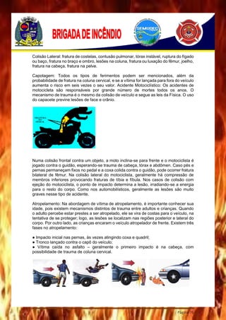 Página 76
Colisão Lateral: fratura de costelas, contusão pulmonar, tórax instável, ruptura do fígado
ou baço, fratura no braço e ombro, lesões na coluna, fratura ou luxação do fêmur, joelho,
fratura na cabeça, fratura na pelve.
Capotagem: Todos os tipos de ferimentos podem ser mencionados, além da
probabilidade de fratura na coluna cervical, e se a vítima for lançada para fora do veículo
aumenta o risco em seis vezes o seu valor. Acidente Motociclístico: Os acidentes de
motocicleta são responsáveis por grande número de mortes todos os anos. O
mecanismo de trauma é o mesmo da colisão de veículo e segue as leis da Física. O uso
do capacete previne lesões de face e crânio.
Numa colisão frontal contra um objeto, a moto inclina-se para frente e o motociclista é
jogado contra o guidão, esperando-se trauma de cabeça, tórax e abdômen. Caso pés e
pernas permaneçam fixos no pedal e a coxa colida contra o guidão, pode ocorrer fratura
bilateral de fêmur. Na colisão lateral do motociclista, geralmente há compressão de
membros inferiores provocando fraturas de tíbia e fíbula. Nos casos de colisão com
ejeção do motociclista, o ponto de impacto determina a lesão, irradiando-se a energia
para o resto do corpo. Como nos automobilísticos, geralmente as lesões são muito
graves nesse tipo de acidente.
Atropelamento: Na abordagem de vítima de atropelamento, é importante conhecer sua
idade, pois existem mecanismos distintos de trauma entre adultos e crianças. Quando
o adulto percebe estar prestes a ser atropelado, ele se vira de costas para o veículo, na
tentativa de se proteger; logo, as lesões se localizam nas regiões posterior e lateral do
corpo. Por outro lado, as crianças encaram o veículo atropelador de frente. Existem três
fases no atropelamento:
● Impacto inicial nas pernas, às vezes atingindo coxa e quadril;
● Tronco lançado contra o capô do veículo;
● Vítima caída no asfalto – geralmente o primeiro impacto é na cabeça, com
possibilidade de trauma de coluna cervical.
 