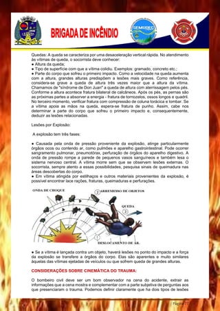 Página 77
Quedas: A queda se caracteriza por uma desaceleração vertical rápida. No atendimento
às vítimas de queda, o socorrista deve conhecer:
● Altura da queda;
● Tipo de superfície com que a vítima colidiu. Exemplos: gramado, concreto etc.;
● Parte do corpo que sofreu o primeiro impacto. Como a velocidade na queda aumenta
com a altura, grandes alturas predispõem a lesões mais graves. Como referência,
considera-se grave a queda de altura três vezes maior que a altura da vítima.
Chamamos de "síndrome de Don Juan" a queda de altura com aterrissagem pelos pés.
Conforme a altura acontece fratura bilateral de calcâneos. Após os pés, as pernas são
as próximas partes a absorver a energia - fratura de tornozelos, ossos longos e quadril.
No terceiro momento, verificar fratura com compressão de coluna torácica e lombar. Se
a vítima apoia as mãos na queda, espera-se fratura de punho. Assim, cabe nos
determinar a parte do corpo que sofreu o primeiro impacto e, consequentemente,
deduzir as lesões relacionadas.
Lesões por Explosão:
A explosão tem três fases:
● Causada pela onda de pressão proveniente da explosão, atinge particularmente
órgãos ocos ou contendo ar, como pulmões e aparelho gastrointestinal. Pode ocorrer
sangramento pulmonar, pneumotórax, perfuração de órgãos do aparelho digestivo. A
onda de pressão rompe a parede de pequenos vasos sanguíneos e também lesa o
sistema nervoso central. A vítima morre sem que se observem lesões externas. O
socorrista, sempre atento a essas possibilidades, pesquisa sinais de queimadura nas
áreas descobertas do corpo.
● Em vítima atingida por estilhaços e outros materiais provenientes da explosão, é
possível encontrar lace rações, fraturas, queimaduras e perfurações.
● Se a vítima é lançada contra um objeto, haverá lesões no ponto do impacto e a força
da explosão se transfere a órgãos do corpo. Elas são aparentes e muito similares
àquelas das vítimas ejetadas de veículos ou que sofrem queda de grandes alturas.
CONSIDERAÇÕES SOBRE CINEMÁTICA DO TRAUMA:
O bombeiro civil deve ser um bom observador na cena do acidente, extrair as
informações que a cena mostra e complementar com a parte subjetiva de perguntas aos
que presenciaram o trauma. Podemos definir claramente que ha dois tipos de lesões
 