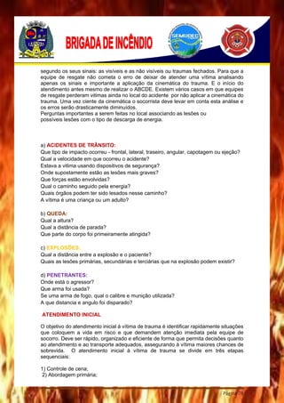Página 78
segundo os seus sinais: as visíveis e as não visíveis ou traumas fechados. Para que a
equipe de resgate não cometa o erro de deixar de atender uma vítima analisando
apenas os sinais e importante a aplicação da cinemática do trauma. E o início do
atendimento antes mesmo de realizar o ABCDE. Existem vários casos em que equipes
de resgate perderam vitimas ainda no local do acidente por não aplicar a cinemática do
trauma. Uma vez ciente da cinemática o socorrista deve levar em conta esta análise e
os erros serão drasticamente diminuídos.
Perguntas importantes a serem feitas no local associando as lesões ou
possíveis lesões com o tipo de descarga de energia.
a) ACIDENTES DE TRÂNSITO:
Que tipo de impacto ocorreu - frontal, lateral, traseiro, angular, capotagem ou ejeção?
Qual a velocidade em que ocorreu o acidente?
Estava a vitima usando dispositivos de segurança?
Onde supostamente estão as lesões mais graves?
Que forças estão envolvidas?
Qual o caminho seguido pela energia?
Quais órgãos podem ter sido lesados nesse caminho?
A vítima é uma criança ou um adulto?
b) QUEDA:
Qual a altura?
Qual a distância de parada?
Que parte do corpo foi primeiramente atingida?
c) EXPLOSÕES:
Qual a distância entre a explosão e o paciente?
Quais as lesões primárias, secundárias e terciárias que na explosão podem existir?
d) PENETRANTES:
Onde está o agressor?
Que arma foi usada?
Se uma arma de fogo, qual o calibre e munição utilizada?
A que distancia e angulo foi disparado?
ATENDIMENTO INICIAL
O objetivo do atendimento inicial à vítima de trauma é identificar rapidamente situações
que coloquem a vida em risco e que demandem atenção imediata pela equipe de
socorro. Deve ser rápido, organizado e eficiente de forma que permita decisões quanto
ao atendimento e ao transporte adequados, assegurando à vítima maiores chances de
sobrevida. O atendimento inicial à vítima de trauma se divide em três etapas
sequenciais:
1) Controle de cena;
2) Abordagem primária;
 