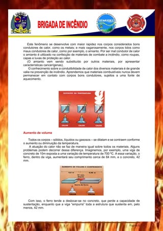 Página 8
Este fenômeno se desenvolve com maior rapidez nos corpos considerados bons
condutores de calor, como os metais; e mais vagarosamente, nos corpos tidos como
maus condutores de calor, como por exemplo, o amianto. Por ser mal condutor de calor
o amianto é utilizado na confecção de materiais de combate a incêndio, como roupas,
capas e luvas de proteção ao calor.
(O amianto vem sendo substituído por outros materiais, por apresentar
características cancerígenas).
O conhecimento sobre a condutibilidade de calor dos diversos materiais é de grande
valia na prevenção de incêndio. Aprendemos que materiais combustíveis nunca devem
permanecer em contato com corpos bons condutores, sujeitos a uma fonte de
aquecimento.
Aumento de volume
Todos os corpos – sólidos, líquidos ou gasosos – se dilatam e se contraem conforme
o aumento ou diminuição da temperatura.
A atuação do calor não se faz de maneira igual sobre todos os materiais. Alguns
problemas podem decorrer dessa diferença. Imaginemos, por exemplo, uma viga de
concreto de 10m exposta a uma variação de temperatura de 700 ºC. A essa variação, o
ferro, dentro da viga, aumentará seu comprimento cerca de 84 mm, e o concreto, 42
mm.
Com isso, o ferro tende a deslocar-se no concreto, que perde a capacidade de
sustentação, enquanto que a viga “empurra” toda a estrutura que sustenta em, pelo
menos, 42 mm.
 