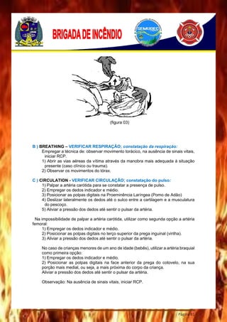Página 81
(figura 03)
B ) BREATHING – VERIFICAR RESPIRAÇÃO; constatação da respiração:
Empregar a técnica de: observar movimento torácico, na ausência de sinais vitais,
iniciar RCP.
1) Abrir as vias aéreas da vítima através da manobra mais adequada à situação
presente (caso clínico ou trauma).
2) Observar os movimentos do tórax.
C ) CIRCULATION - VERIFICAR CIRCULAÇÃO; constatação do pulso:
1) Palpar a artéria carótida para se constatar a presença de pulso.
2) Empregar os dedos indicador e médio.
3) Posicionar as polpas digitais na Proeminência Laríngea (Pomo de Adão)
4) Deslizar lateralmente os dedos até o sulco entre a cartilagem e a musculatura
do pescoço.
5) Aliviar a pressão dos dedos até sentir o pulsar da artéria.
Na impossibilidade de palpar a artéria carótida, utilizar como segunda opção a artéria
femoral:
1) Empregar os dedos indicador e médio.
2) Posicionar as polpas digitais no terço superior da prega inguinal (virilha).
3) Aliviar a pressão dos dedos até sentir o pulsar da artéria.
No caso de crianças menores de um ano de idade (bebês), utilizar a artéria braquial
como primeira opção:
1) Empregar os dedos indicador e médio.
2) Posicionar as polpas digitais na face anterior da prega do cotovelo, na sua
porção mais medial, ou seja, a mais próxima do corpo da criança.
Aliviar a pressão dos dedos até sentir o pulsar da artéria.
Observação: Na ausência de sinais vitais, iniciar RCP.
 