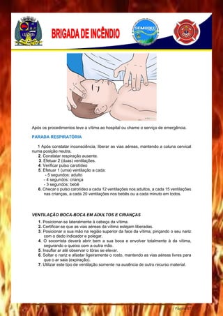 Página 87
Após os procedimentos leve a vítima ao hospital ou chame o serviço de emergência.
PARADA RESPIRATÓRIA
1 Após constatar inconsciência, liberar as vias aéreas, mantendo a coluna cervical
numa posição neutra.
2. Constatar respiração ausente.
3. Efetuar 2 (duas) ventilações.
4. Verificar pulso carotídeo
5. Efetuar 1 (uma) ventilação a cada:
- 5 segundos: adulto
- 4 segundos: criança
- 3 segundos: bebê
6. Checar o pulso carotídeo a cada 12 ventilações nos adultos, a cada 15 ventilações
nas crianças, a cada 20 ventilações nos bebês ou a cada minuto em todos.
VENTILAÇÃO BOCA-BOCA EM ADULTOS E CRIANÇAS
1. Posicionar-se lateralmente à cabeça da vítima.
2. Certificar-se que as vias aéreas da vítima estejam liberadas.
3. Posicionar a sua mão na região superior da face da vítima, pinçando o seu nariz
com o dedo indicador e polegar.
4. O socorrista deverá abrir bem a sua boca e envolver totalmente à da vítima,
segurando o queixo com a outra mão.
5. Insuflar ar até observar o tórax se elevar.
6. Soltar o nariz e afastar ligeiramente o rosto, mantendo as vias aéreas livres para
que o ar saia (expiração).
7. Utilizar este tipo de ventilação somente na ausência de outro recurso material.
 