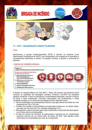 Página 88
17 – RCP – REANIMAÇÃO CARDIO PULMONAR
PCR
Atendimento a parada cardiorrespiratória (PCR) é descrito na literatura como
Reanimação Cardiopulmonar (RCP), que compreende uma sequência de manobras e
procedimentos destinados a manter a circulação cardíaca, e garantir a sobrevida do
paciente.
CADEIA DE SOBREVIVENCIA
A ênfase no Suporte Básico de Vida (BLS – Basic Life Suport) nas Diretrizes 2015
continua na qualidade da massagem cardíaca. Portanto, uma RCP de qualidade
significa comprimir o tórax na frequência e profundidade adequadas, permitir o retorno
do tórax a cada compressão, minimizar interrupções nas compressões e evitar
ventilação excessiva. As novas recomendações ficaram descritas assim:
 Houve modificação nas compressões torácicas, que agora devem ser feitas em uma
frequência de 100 a 120 /min;
 Também foi mudada a profundidade da compressão torácica em um adulto médio,
que deve ser em torno de 5 cm, evitando ultrapassar 6 cm;
 Para garantir o retorno do tórax após cada compressão o socorrista não deve apoiar-
se no tórax entre as compressões;
 A meta em termos de minimizar as interrupções é garantir que as compressões
torácicas ocorram em ao menos 60% do tempo da RCP. Isso significa evitar
interromper as compressões por mais de 10 segundos;
 