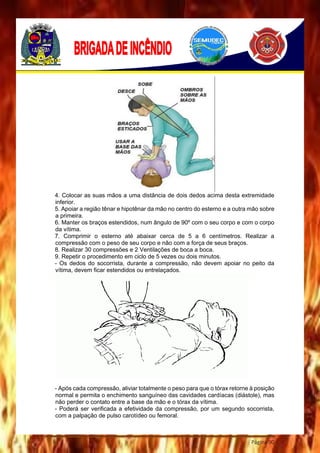 Página 90
4. Colocar as suas mãos a uma distância de dois dedos acima desta extremidade
inferior.
5. Apoiar a região tênar e hipotênar da mão no centro do esterno e a outra mão sobre
a primeira.
6. Manter os braços estendidos, num ângulo de 90º com o seu corpo e com o corpo
da vítima.
7. Comprimir o esterno até abaixar cerca de 5 a 6 centímetros. Realizar a
compressão com o peso de seu corpo e não com a força de seus braços.
8. Realizar 30 compressões e 2 Ventilações de boca a boca.
9. Repetir o procedimento em ciclo de 5 vezes ou dois minutos.
- Os dedos do socorrista, durante a compressão, não devem apoiar no peito da
vítima, devem ficar estendidos ou entrelaçados.
- Após cada compressão, aliviar totalmente o peso para que o tórax retorne à posição
normal e permita o enchimento sanguíneo das cavidades cardíacas (diástole), mas
não perder o contato entre a base da mão e o tórax da vítima.
- Poderá ser verificada a efetividade da compressão, por um segundo socorrista,
com a palpação de pulso carotídeo ou femoral.
 