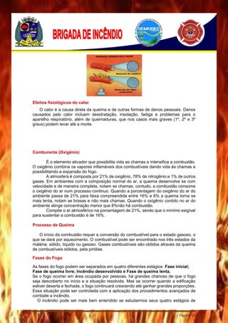 Página 10
Efeitos fisiológicos do calor
O calor é a causa direta da queima e de outras formas de danos pessoais. Danos
causados pelo calor incluem desidratação, insolação, fadiga e problemas para o
aparelho respiratório, além de queimaduras, que nos casos mais graves (1º, 2º e 3º
graus) podem levar até a morte.
Comburente (Oxigênio)
É o elemento ativador que possibilita vida as chamas e intensifica a combustão.
O oxigênio combina os vapores inflamáveis dos combustíveis dando vida às chamas e
possibilitando a expansão do fogo.
A atmosfera é composta por 21% de oxigênio, 78% de nitrogênio e 1% de outros
gases. Em ambientes com a composição normal do ar, a queima desenvolve se com
velocidade e de maneira completa, notam se chamas, contudo, a combustão consome
o oxigênio do ar num processo continuo. Quando a porcentagem do oxigênio do ar do
ambiente passa de 21% para faixa compreendida entre 16% e 8% a queima torna se
mais lenta, notam se brasas e não mais chamas. Quando o oxigênio contido no ar do
ambiente atinge concentração menor que 8%não há combustão.
Compõe o ar atmosférico na porcentagem de 21%, sendo que o mínimo exigível
para sustentar a combustão é de 16%.
Processo de Queima
O início da combustão requer a conversão do combustível para o estado gasoso, o
que se dará por aquecimento. O combustível pode ser encontrado nos três estados da
matéria: sólido, líquido ou gasoso. Gases combustíveis são obtidos através da queima
de combustíveis sólidos, pela pirólise.
Fases do Fogo
As fases do fogo podem ser separados em quatro diferentes estágios: Fase inicial;
Fase de queima livre; Incêndio desenvolvido e Fase de queima lenta.
Se o fogo ocorrer em área ocupada por pessoas, há grandes chances de que o fogo
seja descoberto no início e a situação resolvida. Mas se ocorrer quando a edificação
estiver deserta e fechada, o fogo continuará crescendo até ganhar grandes proporções.
Essa situação pode ser controlada com a aplicação dos procedimentos avançados de
combate a incêndio.
O incêndio pode ser mais bem entendido se estudarmos seus quatro estágios de
 