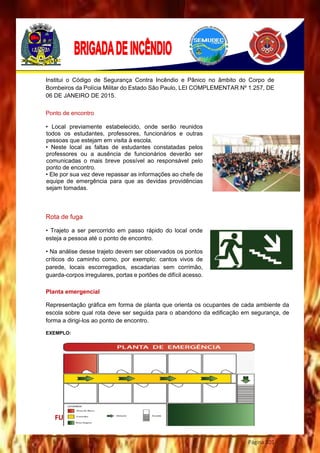 Página 101
Institui o Código de Segurança Contra Incêndio e Pânico no âmbito do Corpo de
Bombeiros da Polícia Militar do Estado São Paulo, LEI COMPLEMENTAR Nº 1.257, DE
06 DE JANEIRO DE 2015.
FUNÇÕES
Ponto de encontro
• Local previamente estabelecido, onde serão reunidos
todos os estudantes, professores, funcionários e outras
pessoas que estejam em visita à escola.
• Neste local as faltas de estudantes constatadas pelos
professores ou a ausência de funcionários deverão ser
comunicadas o mais breve possível ao responsável pelo
ponto de encontro.
• Ele por sua vez deve repassar as informações ao chefe de
equipe de emergência para que as devidas providências
sejam tomadas.
Rota de fuga
• Trajeto a ser percorrido em passo rápido do local onde
esteja a pessoa até o ponto de encontro.
• Na análise desse trajeto devem ser observados os pontos
críticos do caminho como, por exemplo: cantos vivos de
parede, locais escorregadios, escadarias sem corrimão,
guarda-corpos irregulares, portas e portões de difícil acesso.
Planta emergencial
Representação gráfica em forma de planta que orienta os ocupantes de cada ambiente da
escola sobre qual rota deve ser seguida para o abandono da edificação em segurança, de
forma a dirigi-los ao ponto de encontro.
EXEMPLO:
 