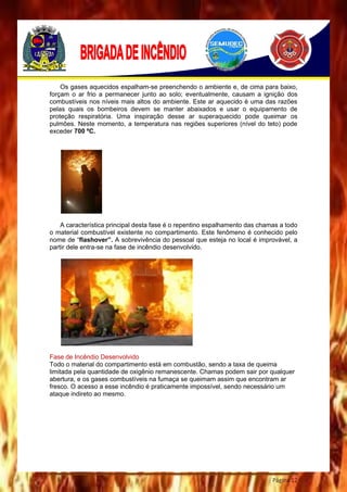Página 12
Os gases aquecidos espalham-se preenchendo o ambiente e, de cima para baixo,
forçam o ar frio a permanecer junto ao solo; eventualmente, causam a ignição dos
combustíveis nos níveis mais altos do ambiente. Este ar aquecido é uma das razões
pelas quais os bombeiros devem se manter abaixados e usar o equipamento de
proteção respiratória. Uma inspiração desse ar superaquecido pode queimar os
pulmões. Neste momento, a temperatura nas regiões superiores (nível do teto) pode
exceder 700 ºC.
A característica principal desta fase é o repentino espalhamento das chamas a todo
o material combustível existente no compartimento. Este fenômeno é conhecido pelo
nome de “flashover”. A sobrevivência do pessoal que esteja no local é improvável, a
partir dele entra-se na fase de incêndio desenvolvido.
Fase de Incêndio Desenvolvido
Todo o material do compartimento está em combustão, sendo a taxa de queima
limitada pela quantidade de oxigênio remanescente. Chamas podem sair por qualquer
abertura, e os gases combustíveis na fumaça se queimam assim que encontram ar
fresco. O acesso a esse incêndio é praticamente impossível, sendo necessário um
ataque indireto ao mesmo.
 