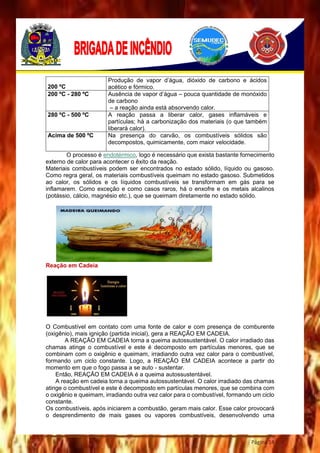 Página 14
O processo é endotérmico, logo é necessário que exista bastante fornecimento
externo de calor para acontecer o êxito da reação.
Materiais combustíveis podem ser encontrados no estado sólido, líquido ou gasoso.
Como regra geral, os materiais combustíveis queimam no estado gasoso. Submetidos
ao calor, os sólidos e os líquidos combustíveis se transformam em gás para se
inflamarem. Como exceção e como casos raros, há o enxofre e os metais alcalinos
(potássio, cálcio, magnésio etc.), que se queimam diretamente no estado sólido.
Reação em Cadeia
O Combustível em contato com uma fonte de calor e com presença de comburente
(oxigênio), mais ignição (partida inicial), gera a REAÇÃO EM CADEIA.
A REAÇÃO EM CADEIA torna a queima autossustentável. O calor irradiado das
chamas atinge o combustível e este é decomposto em partículas menores, que se
combinam com o oxigênio e queimam, irradiando outra vez calor para o combustível,
formando um ciclo constante. Logo, a REAÇÃO EM CADEIA acontece a partir do
momento em que o fogo passa a se auto - sustentar.
Então, REAÇÃO EM CADEIA é a queima autossustentável.
A reação em cadeia torna a queima autossustentável. O calor irradiado das chamas
atinge o combustível e este é decomposto em partículas menores, que se combina com
o oxigênio e queimam, irradiando outra vez calor para o combustível, formando um ciclo
constante.
Os combustíveis, após iniciarem a combustão, geram mais calor. Esse calor provocará
o desprendimento de mais gases ou vapores combustíveis, desenvolvendo uma
200 ºC
Produção de vapor d’água, dióxido de carbono e ácidos
acético e fórmico.
200 ºC - 280 ºC Ausência de vapor d’água – pouca quantidade de monóxido
de carbono
– a reação ainda está absorvendo calor.
280 ºC - 500 ºC A reação passa a liberar calor, gases inflamáveis e
partículas; há a carbonização dos materiais (o que também
liberará calor).
Acima de 500 ºC Na presença do carvão, os combustíveis sólidos são
decompostos, quimicamente, com maior velocidade.
 