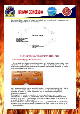 Página 15
transformação em cadeia ou reação em cadeia, que em resumo, é o produto de uma
transformação gerando outra transformação.
PONTOS E TEMPERATURAS IMPORTANTES DO FOGO
Temperatura de Ignição dos combustíveis
Os combustíveis são transformados pelo calor, e a partir desta transformação, é que
combinam com o oxigênio, cada um com seu próprio ponto de ignição, resultando a
combustão. Essa transformação desenvolve-se em temperaturas diferentes, à medida
que o material vai sendo aquecido.
Com o aquecimento, chega-se a uma temperatura em que o material começa a liberar
vapores, que incendeiam se, houver uma fonte externa de calor. Neste ponto,
chamado de "Ponto de Fulgor", as chamas não se mantêm devido à pequena
quantidade de vapores.
Prosseguindo no aquecimento, atinge-se uma temperatura em que os gases
desprendidos do material, ao entrarem em contato com uma fonte externa de calor,
iniciam a combustão, e continuam a queimar sem o auxílio daquela fonte, esse ponto
chamado de “Ponto de Combustão”.
Continuando o aquecimento, atinge-se um ponto no qual o combustível exposto ao ar,
entra em combustão sem que haja fonte externa de calor. Esse ponto é chamado de
“Ponto de Ignição”.
 