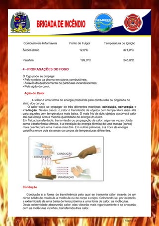 Página 18
Combustíveis Inflamáveis Ponto de Fulgor Temperatura de Ignição
Álcool etílico 12,6ºC 371,0ºC
Parafina 199,0ºC 245,0ºC
4 - PROPAGAÇÕES DO FOGO
O fogo pode se propaga:
• Pelo contato da chama em outros combustíveis;
• Através do deslocamento de partículas incandescentes;
• Pela ação do calor.
Ação do Calor
O calor é uma forma de energia produzida pela combustão ou originada do
atrito dos corpos.
O calor pode se propagar de três diferentes maneiras: condução, convecção e
irradiação. Nestes casos, o calor é transferido de objetos com temperatura mais alta
para aqueles com temperatura mais baixa. O mais frio de dois objetos absorverá calor
até que esteja com a mesma quantidade de energia do outro.
Em física, transferência, transmissão ou propagação de calor, algumas vezes citada
como transferência térmica, é a transição de energia térmica de uma massa (corpo)
mais quente para uma massa mais fria. Em outras palavras, é a troca de energia
calorífica entre dois sistemas ou corpos de temperaturas diferentes.
Condução
Condução é a forma de transferência pela qual se transmite calor através de um
corpo sólido de molécula a molécula ou de corpo a corpo. Colocando-se, por exemplo,
a extremidade de uma barra de ferro próxima a uma fonte de calor, as moléculas.
Desta extremidade absorverão calor; elas vibrarão mais vigorosamente e se chocarão
com as moléculas vizinhas, transferindo-lhes calor.
 