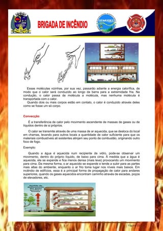 Página 19
Essas moléculas vizinhas, por sua vez, passarão adiante a energia calorífica, de
modo que o calor será conduzido ao longo da barra para a extremidade fria. Na
condução, o calor passa de molécula a molécula, mas nenhuma molécula é
transportada com o calor.
Quando dois ou mais corpos estão em contato, o calor é conduzido através deles
como se fosse um só corpo.
Convecção
É a transferência de calor pelo movimento ascendente de massas de gases ou de
líquidos dentro de si próprios.
O calor se transmite através de uma massa de ar aquecida, que se desloca do local
em chamas, levando para outros locais a quantidade de calor suficiente para que os
materiais combustíveis ali existentes atinjam seu ponto de combustão, originando outro
foco de fogo.
Exemplo:
Quando a água é aquecida num recipiente de vidro, pode-se observar um
movimento, dentro do próprio líquido, de baixo para cima. À medida que a água é
aquecida, ela se expande e fica menos densa (mais leve) provocando um movimento
para cima. Da mesma forma, o ar aquecido se expande e tende a subir para as partes
mais altas do ambiente, enquanto o ar frio toma lugar nos níveis mais baixos. Em
incêndio de edifícios, essa é a principal forma de propagação de calor para andares
superiores, quando os gases aquecidos encontram caminho através de escadas, poços
de elevadores, etc.
 