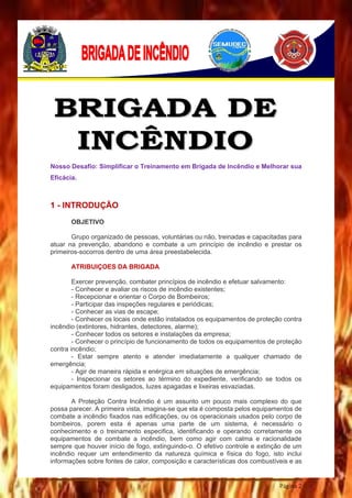 Página 2
Nosso Desafio: Simplificar o Treinamento em Brigada de Incêndio e Melhorar sua
Eficácia.
1 - INTRODUÇÃO
OBJETIVO
Grupo organizado de pessoas, voluntárias ou não, treinadas e capacitadas para
atuar na prevenção, abandono e combate a um princípio de incêndio e prestar os
primeiros-socorros dentro de uma área preestabelecida.
ATRIBUIÇOES DA BRIGADA
Exercer prevenção, combater princípios de incêndio e efetuar salvamento:
- Conhecer e avaliar os riscos de incêndio existentes;
- Recepcionar e orientar o Corpo de Bombeiros;
- Participar das inspeções regulares e periódicas;
- Conhecer as vias de escape;
- Conhecer os locais onde estão instalados os equipamentos de proteção contra
incêndio (extintores, hidrantes, detectores, alarme);
- Conhecer todos os setores e instalações da empresa;
- Conhecer o princípio de funcionamento de todos os equipamentos de proteção
contra incêndio;
- Estar sempre atento e atender imediatamente a qualquer chamado de
emergência;
- Agir de maneira rápida e enérgica em situações de emergência;
- Inspecionar os setores ao término do expediente, verificando se todos os
equipamentos foram desligados, luzes apagadas e lixeiras esvaziadas.
A Proteção Contra Incêndio é um assunto um pouco mais complexo do que
possa parecer. A primeira vista, imagina-se que ela é composta pelos equipamentos de
combate a incêndio fixados nas edificações, ou os operacionais usados pelo corpo de
bombeiros, porem esta é apenas uma parte de um sistema, é necessário o
conhecimento e o treinamento especifica, identificando e operando corretamente os
equipamentos de combate a incêndio, bem como agir com calma e racionalidade
sempre que houver início de fogo, extinguindo-o. O efetivo controle e extinção de um
incêndio requer um entendimento da natureza química e física do fogo, isto inclui
informações sobre fontes de calor, composição e características dos combustíveis e as
 