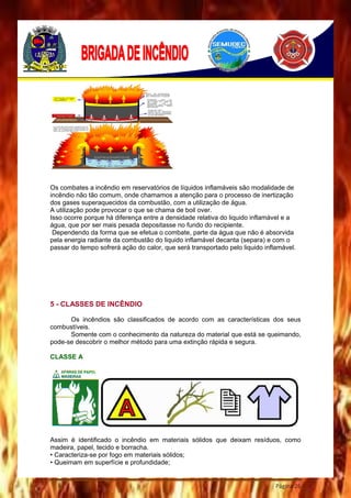Página 26
Os combates a incêndio em reservatórios de líquidos inflamáveis são modalidade de
incêndio não tão comum, onde chamamos a atenção para o processo de inertização
dos gases superaquecidos da combustão, com a utilização de água.
A utilização pode provocar o que se chama de boil over.
Isso ocorre porque há diferença entre a densidade relativa do liquido inflamável e a
água, que por ser mais pesada depositasse no fundo do recipiente.
Dependendo da forma que se efetua o combate, parte da água que não é absorvida
pela energia radiante da combustão do liquido inflamável decanta (separa) e com o
passar do tempo sofrerá ação do calor, que será transportado pelo liquido inflamável.
5 - CLASSES DE INCÊNDIO
Os incêndios são classificados de acordo com as características dos seus
combustíveis.
Somente com o conhecimento da natureza do material que está se queimando,
pode-se descobrir o melhor método para uma extinção rápida e segura.
CLASSE A
Assim é identificado o incêndio em materiais sólidos que deixam resíduos, como
madeira, papel, tecido e borracha.
• Caracteriza-se por fogo em materiais sólidos;
• Queimam em superfície e profundidade;
 
