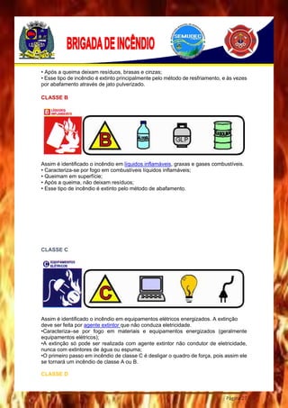 Página 27
• Após a queima deixam resíduos, brasas e cinzas;
• Esse tipo de incêndio é extinto principalmente pelo método de resfriamento, e às vezes
por abafamento através de jato pulverizado.
CLASSE B
Assim é identificado o incêndio em líquidos inflamáveis, graxas e gases combustíveis.
• Caracteriza-se por fogo em combustíveis líquidos inflamáveis;
• Queimam em superfície;
• Após a queima, não deixam resíduos;
• Esse tipo de incêndio é extinto pelo método de abafamento.
CLASSE C
Assim é identificado o incêndio em equipamentos elétricos energizados. A extinção
deve ser feita por agente extintor que não conduza eletricidade.
•Caracteriza–se por fogo em materiais e equipamentos energizados (geralmente
equipamentos elétricos);
•A extinção só pode ser realizada com agente extintor não condutor de eletricidade,
nunca com extintores de água ou espuma;
•O primeiro passo em incêndio de classe C é desligar o quadro de força, pois assim ele
se tornará um incêndio de classe A ou B.
CLASSE D
 