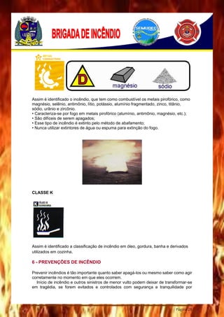 Página 28
Assim é identificado o incêndio, que tem como combustível os metais pirofórico, como
magnésio, selênio, antimônio, lítio, potássio, alumínio fragmentado, zinco, titânio,
sódio, urânio e zircônio.
• Caracteriza-se por fogo em metais pirofórico (alumínio, antimônio, magnésio, etc.);
• São difíceis de serem apagados;
• Esse tipo de incêndio é extinto pelo método de abafamento;
• Nunca utilizar extintores de água ou espuma para extinção do fogo.
CLASSE K
Assim é identificado a classificação de incêndio em óleo, gordura, banha e derivados
utilizados em cozinha.
6 - PREVENÇÕES DE INCÊNDIO
Prevenir incêndios é tão importante quanto saber apagá-los ou mesmo saber como agir
corretamente no momento em que eles ocorrem.
Início de incêndio e outros sinistros de menor vulto podem deixar de transformar-se
em tragédia, se forem evitados e controlados com segurança e tranquilidade por
 