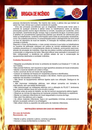 Página 29
pessoas devidamente treinadas. Na maioria das vezes, o pânico dos que tentam se
salvar faz mais vítimas que o próprio acidente em questão.
Uma das principais providências que os brigadistas internos pode tomar para o
controle de qualquer acidente é alertar todos os trabalhadores sobre as devidas
precauções quando ocorrer algum distúrbio ou tumulto, causados por incidentes, como
por exemplo, vazamentos de gás, fumaça, fogo e vazamento de água. O primeiro passo
é detalhar em procedimentos operacionais padrões que deverão ser distribuídos para
todos os trabalhadores, contendo informações sobre todas as precauções necessárias,
como: Os cuidados preventivos; A conscientização sobre o planejamento de como atuar
na hora do abandono do local de trabalho; A indicação de medidas práticas sobre o
combate a incêndio.
Segundo o Corpo de Bombeiros, o mais correto inclusive é que todos os trabalhadores
ou usuários da edificação coloquem em prática as normas estabelecidas sobre os
cuidados preventivos e o comportamento diante do incidente, promovendo exercícios,
através da simulação de incêndios. Esse tipo de prática contribui suficientemente para
a prevenção e a segurança de todos. Mas para efetuar essa operação é necessário um
fator indispensável, a existência em perfeito estado de uso e conservação de
equipamentos destinados a combater incêndios.
Cuidados Necessários
• Respeitar as proibições de fumar no ambiente de trabalho (Lei Estadual nº 11.540, de
12/11/2003);
• Não acender fósforos, nem isqueiros ou ligar aparelhos celulares em locais sinalizados;
• Manter o local de trabalho em ordem e limpo;
• Evite o acúmulo de lixo em locais não apropriados;
• Colocar os materiais de limpeza em recipientes próprios e identificados;
• Manter desobstruídas as áreas de escape e não deixar, mesmo que provisoriamente,
materiais nas escadas e corredores;
• Não deixar os equipamentos elétricos ligados após sua utilização. Desligue-os da
tomada;
• Não improvisar instalações elétricas, nem efetuar consertos em tomadas e
interruptores, sem que esteja familiarizado;
• Não sobrecarregar as instalações elétricas com a utilização do PLUG T, lembrando
que o mesmo oferece riscos de curto-circuito e outros;
• Verificar antes da saída do trabalho, se não há nenhum equipamento elétrico ligado;
• Observar as normas de segurança ao manipular produtos inflamáveis ou explosivos;
• Manter os materiais inflamáveis em local resguardado e à prova de fogo;
• Não cobrir fios elétricos com o tapete;
• Ao utilizar materiais inflamáveis, faça-o em quantidades mínimas, armazenando-os
sempre na posição vertical e na embalagem;
• Não utilizar chama ou aparelho de solda perto de materiais inflamáveis.
INSTRUÇÕES GERAIS EM CASO DE EMERGÊNCIAS
Em caso de Incêndio
Recomenda – se:
• Manter a calma, evitando o pânico, correrias e gritarias;
• Acionar o Corpo de Bombeiros no telefone 193;
 