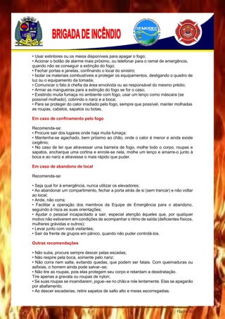 Página 30
• Usar extintores ou os meios disponíveis para apagar o fogo;
• Acionar o botão de alarme mais próximo, ou telefonar para o ramal de emergência,
quando não se conseguir a extinção do fogo;
• Fechar portas e janelas, confinando o local do sinistro;
• Isolar os materiais combustíveis e proteger os equipamentos, desligando o quadro de
luz ou o equipamento da tomada;
• Comunicar o fato à chefia da área envolvida ou ao responsável do mesmo prédio;
• Armar as mangueiras para a extinção do fogo se for o caso;
• Existindo muita fumaça no ambiente com fogo, usar um lenço como máscara (se
possível molhado), cobrindo o nariz e a boca;
• Para se proteger do calor irradiado pelo fogo, sempre que possível, manter molhadas
as roupas, cabelos, sapatos ou botas.
Em caso de confinamento pelo fogo
Recomenda-se:
• Procure sair dos lugares onde haja muita fumaça;
• Mantenha-se agachado, bem próximo ao chão, onde o calor é menor e ainda existe
oxigênio;
• No caso de ter que atravessar uma barreira de fogo, molhe todo o corpo, roupas e
sapatos, encharque uma cortina e enrole-se nela, molhe um lenço e amarre-o junto à
boca e ao nariz e atravesse o mais rápido que puder.
Em caso de abandono de local
Recomenda-se:
• Seja qual for à emergência, nunca utilizar os elevadores;
• Ao abandonar um compartimento, fechar a porta atrás de si (sem trancar) e não voltar
ao local;
• Ande, não corra;
• Facilitar a operação dos membros da Equipe de Emergência para o abandono,
seguindo à risca as suas orientações;
• Ajudar o pessoal incapacitado a sair, especial atenção àqueles que, por qualquer
motivo não estiverem em condições de acompanhar o ritmo de saída (deficientes físicos,
mulheres grávidas e outros);
• Levar junto com você visitantes;
• Sair da frente de grupos em pânico, quando não puder controlá-los.
Outras recomendações
• Não suba, procure sempre descer pelas escadas;
• Não respire pela boca, somente pelo nariz;
• Não corra nem salte, evitando quedas, que podem ser fatais. Com queimaduras ou
asfixias, o homem ainda pode salvar–se;
• Não tire as roupas, pois elas protegem seu corpo e retardam a desidratação.
Tire apenas a gravata ou roupas de nylon;
• Se suas roupas se incendiarem, jogue–se no chão e role lentamente. Elas se apagarão
por abafamento;
• Ao descer escadarias, retire sapatos de salto alto e meias escorregadias.
 