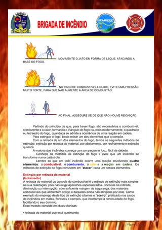 Página 32
MOVIMENTE O JATO EM FORMA DE LEQUE, ATACANDO A
BASE DO FOGO.
NO CASO DE COMBUSTIVEL LIQUIDO, EVITE UMA PRESSÃO
MUITO FORTE, PARA QUE NÃO AUMENTE A ÁREA DE COMBUSTÃO.
AO FINAL, ASSEGURE SE DE QUE NÃO HOUVE REIGNIÇÃO.
Partindo do princípio de que, para haver fogo, são necessários o combustível,
comburente e o calor, formando o triângulo do fogo ou, mais modernamente, o quadrado
ou tetraedro do fogo, quando já se admite a ocorrência de uma reação em cadeia.
Para extinguir o fogo, basta retirar um dos elementos que o compõe.
Com a retirada de um dos elementos do fogo, temos os seguintes métodos de
extinção: extinção por retirada do material, por abafamento, por resfriamento e extinção
química.
A maioria dos incêndios começa com um pequeno foco, fácil de debelar.
Conheça os métodos de extinção do fogo e evite que um incêndio se
transforme numa catástrofe.
Lembre se que em todo incêndio ocorre uma reação envolvendo quatro
elementos: o combustível, o comburente, o calor e a reação em cadeia. Os
métodos de extinção do fogo consistem em “atacar” cada um desses elementos.
Extinção por retirada do material
(Isolamento)
A retirada do material ou controle do combustível é o método de extinção mais simples
na sua realização, pois não exige aparelhos especializados. Consiste na retirada,
diminuição ou interrupção, com suficiente margem de segurança, dos materiais
combustíveis que alimentam o fogo e daqueles ainda não atingidos por este. Como
exemplo do emprego deste tipo de extinção citamos o “aceiro”, praticado nos casos
de incêndios em matas, florestas e campos, que interrompe a continuidade do fogo,
facilitando o seu domínio.
Esse método consiste em duas técnicas:
• retirada do material que está queimando
 
