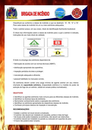 Página 35
Classificam-se conforme a classe de incêndio a que se destinam: “A”, “B”, “C” e “D”.
Para cada classe de incêndio há um ou mais extintores adequados.
Todo o extintor possui, em seu corpo, rótulo de identificação facilmente localizável.
O rótulo traz informações sobre a classe de incêndio para o qual o extintor é indicado,
instruções de uso mais rótulo de validade.
O êxito no emprego dos extintores dependerá de:
• fabricação de acordo com as normas técnicas (ABNT);
• distribuição apropriada dos aparelhos;
• inspeção periódica da área a proteger;
• manutenção adequada e eficiente;
• pessoal habilitado no manuseio correto.
Os extintores devem conter uma carga mínima de agente extintor em seu interior,
chamada de capacidade extintora, (Capacidade extintora é a medida do poder de
extinção de fogo de um extintor, obtida em ensaio prático normalizado).
OBJETIVOS
 Identificar os agentes extintores mais comuns para as diferentes classes de incêndio.
 Identificar os diversos tipos de extintores.
 Demonstrar conhecimento sobre a operação dos extintores.
 Identificar os extintores apropriados às respectivas classes de incêndio.
 Conhecer princípios básicos de inspeção e manutenção.
RECOMENDAÇÕES
• Instalar o extintor em local visível e sinalizado;
• O extintor não deverá ser instalado em escadas, portas e rotas de fuga;
• Os locais onde estão instalados os extintores, não devem ser obstruídos;
• O extintor deverá ser instalado na parede ou colocado em suportes de piso;
• O lacre não poderá estar rompido;
 
