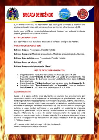 Página 37
e, de forma secundária, por abafamento. São ideais para o combate a incêndios em
equipamentos elétricos e eletrônicos sensíveis, sendo mais eficientes que o CO2.
Assim como o CO2, os compostos halogenados se dissipam com facilidade em locais
abertos, perdendo seu poder de extinção.
EXTINTORES PORTÁTEIS
São aparelhos de fácil manuseio, destinados a combater princípios de incêndio.
OS EXTINTORES PODEM SER:
Extintor de água: Pressurizado, Pressão injetada.
Extintor de espuma: Mecânica (pressurizado), Mecânica (pressão injetada), Química.
Extintor de pó químico seco: Pressurizado, Pressão injetada.
Extintor de gás carbônico: (CO²)
Extintor de composto halogenado: (Halon)
USO DE EXTINTORES PORTÁTEIS
 O agente extintor "Espuma" será usado nos fogos de Classe A e B.
 O agente extintor "Dióxido de Carbono" será usado, preferencialmente, nos
fogos das Classes B e C, embora possa ser usado também nos fogos de Classe
A em seu início.
 O agente extintor "Pó Químico Seco" usar-se-á nos fogos das Classes B e C.
 O agente extintor "Água Pressurizada", ou "Água-Gás", deve ser usado em
fogos Classe A, com capacidade variável entre 10 e 18 litros.
Água Pressurizada
Água – É o agente extintor mais abundante na natureza. Age principalmente por
resfriamento, devido a sua propriedade de absorver grande quantidade de calor. Atua
também por abafamento (dependendo da forma como é aplicada, neblina, jato contínuo,
etc.). A água é o agente extintor mais empregado, em virtude do seu baixo custo e da
facilidade de obtenção. Em razão da existência de sais minerais em sua composição
química, a água conduz eletricidade e seu usuário, em presença de materiais
energizados, pode sofrer choque elétrico. Quando utilizada em combate a fogo em
líquidos inflamáveis, há o risco de ocorrer transbordamento do líquido que está
queimando, aumentando, assim, a área do incêndio. Sua ação por abafamento ocorre
devido à sua capacidade de transformação em vapor, na razão de 1 litro de água para
1.700 litros de vapor.
• É o agente extintor indicado para incêndios de classe A.
• Age por resfriamento e/ou abafamento.
 