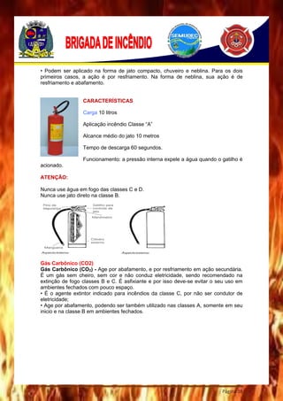 Página 38
• Podem ser aplicado na forma de jato compacto, chuveiro e neblina. Para os dois
primeiros casos, a ação é por resfriamento. Na forma de neblina, sua ação é de
resfriamento e abafamento.
CARACTERÍSTICAS
Carga 10 litros
Aplicação incêndio Classe “A”
Alcance médio do jato 10 metros
Tempo de descarga 60 segundos.
Funcionamento: a pressão interna expele a água quando o gatilho é
acionado.
ATENÇÃO:
Nunca use água em fogo das classes C e D.
Nunca use jato direto na classe B.
Gás Carbônico (CO2)
Gás Carbônico (CO2) - Age por abafamento, e por resfriamento em ação secundária.
É um gás sem cheiro, sem cor e não conduz eletricidade, sendo recomendado na
extinção de fogo classes B e C. É asfixiante e por isso deve-se evitar o seu uso em
ambientes fechados com pouco espaço.
• É o agente extintor indicado para incêndios da classe C, por não ser condutor de
eletricidade;
• Age por abafamento, podendo ser também utilizado nas classes A, somente em seu
inicio e na classe B em ambientes fechados.
 